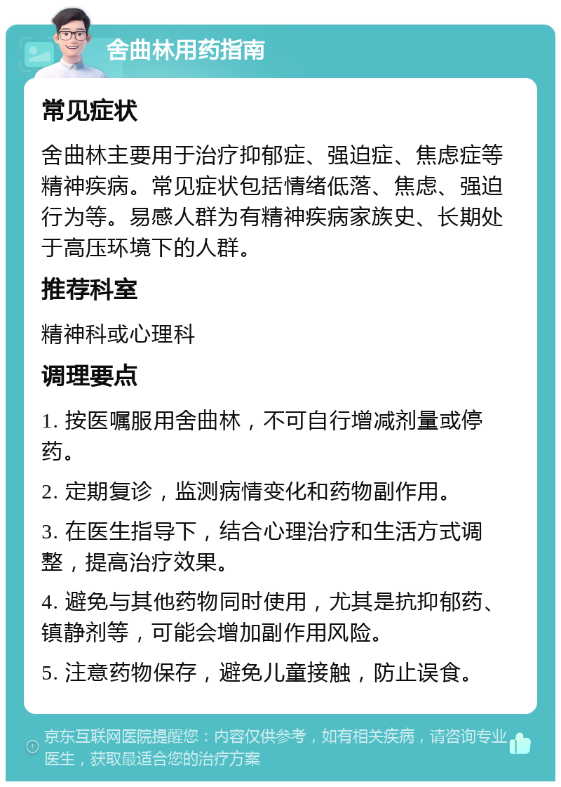 舍曲林用药指南 常见症状 舍曲林主要用于治疗抑郁症、强迫症、焦虑症等精神疾病。常见症状包括情绪低落、焦虑、强迫行为等。易感人群为有精神疾病家族史、长期处于高压环境下的人群。 推荐科室 精神科或心理科 调理要点 1. 按医嘱服用舍曲林，不可自行增减剂量或停药。 2. 定期复诊，监测病情变化和药物副作用。 3. 在医生指导下，结合心理治疗和生活方式调整，提高治疗效果。 4. 避免与其他药物同时使用，尤其是抗抑郁药、镇静剂等，可能会增加副作用风险。 5. 注意药物保存，避免儿童接触，防止误食。