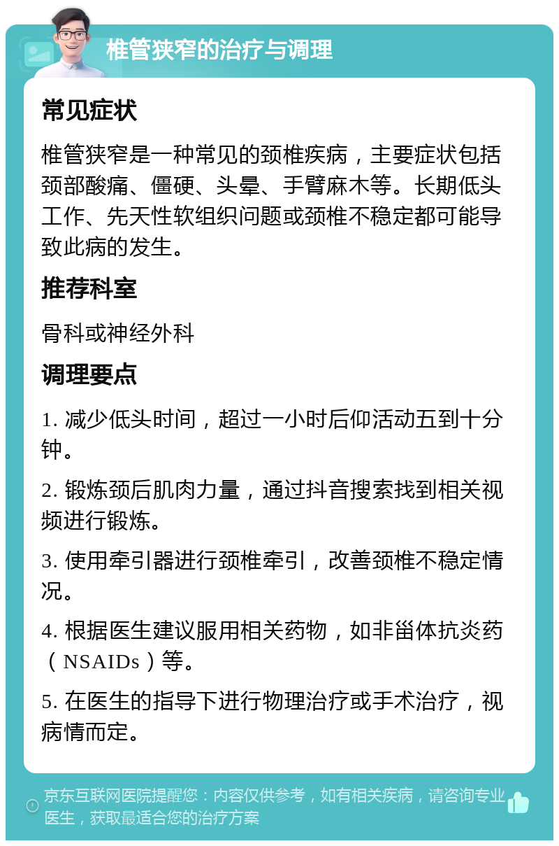 椎管狭窄的治疗与调理 常见症状 椎管狭窄是一种常见的颈椎疾病，主要症状包括颈部酸痛、僵硬、头晕、手臂麻木等。长期低头工作、先天性软组织问题或颈椎不稳定都可能导致此病的发生。 推荐科室 骨科或神经外科 调理要点 1. 减少低头时间，超过一小时后仰活动五到十分钟。 2. 锻炼颈后肌肉力量，通过抖音搜索找到相关视频进行锻炼。 3. 使用牵引器进行颈椎牵引，改善颈椎不稳定情况。 4. 根据医生建议服用相关药物，如非甾体抗炎药（NSAIDs）等。 5. 在医生的指导下进行物理治疗或手术治疗，视病情而定。