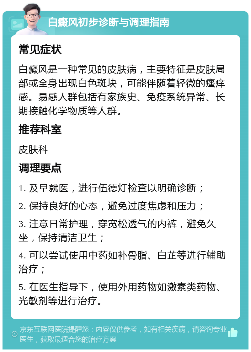 白癜风初步诊断与调理指南 常见症状 白癜风是一种常见的皮肤病，主要特征是皮肤局部或全身出现白色斑块，可能伴随着轻微的瘙痒感。易感人群包括有家族史、免疫系统异常、长期接触化学物质等人群。 推荐科室 皮肤科 调理要点 1. 及早就医，进行伍德灯检查以明确诊断； 2. 保持良好的心态，避免过度焦虑和压力； 3. 注意日常护理，穿宽松透气的内裤，避免久坐，保持清洁卫生； 4. 可以尝试使用中药如补骨脂、白芷等进行辅助治疗； 5. 在医生指导下，使用外用药物如激素类药物、光敏剂等进行治疗。