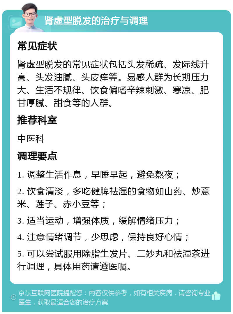 肾虚型脱发的治疗与调理 常见症状 肾虚型脱发的常见症状包括头发稀疏、发际线升高、头发油腻、头皮痒等。易感人群为长期压力大、生活不规律、饮食偏嗜辛辣刺激、寒凉、肥甘厚腻、甜食等的人群。 推荐科室 中医科 调理要点 1. 调整生活作息，早睡早起，避免熬夜； 2. 饮食清淡，多吃健脾祛湿的食物如山药、炒薏米、莲子、赤小豆等； 3. 适当运动，增强体质，缓解情绪压力； 4. 注意情绪调节，少思虑，保持良好心情； 5. 可以尝试服用除脂生发片、二妙丸和祛湿茶进行调理，具体用药请遵医嘱。