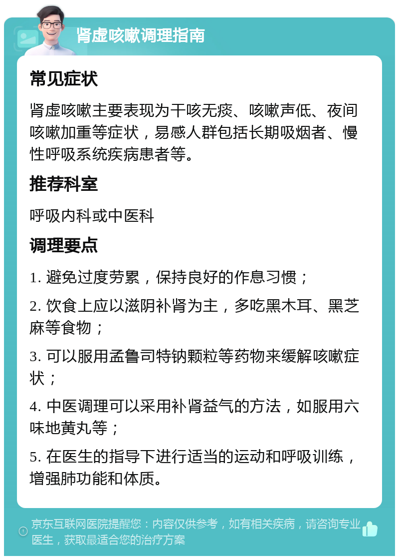 肾虚咳嗽调理指南 常见症状 肾虚咳嗽主要表现为干咳无痰、咳嗽声低、夜间咳嗽加重等症状，易感人群包括长期吸烟者、慢性呼吸系统疾病患者等。 推荐科室 呼吸内科或中医科 调理要点 1. 避免过度劳累，保持良好的作息习惯； 2. 饮食上应以滋阴补肾为主，多吃黑木耳、黑芝麻等食物； 3. 可以服用孟鲁司特钠颗粒等药物来缓解咳嗽症状； 4. 中医调理可以采用补肾益气的方法，如服用六味地黄丸等； 5. 在医生的指导下进行适当的运动和呼吸训练，增强肺功能和体质。