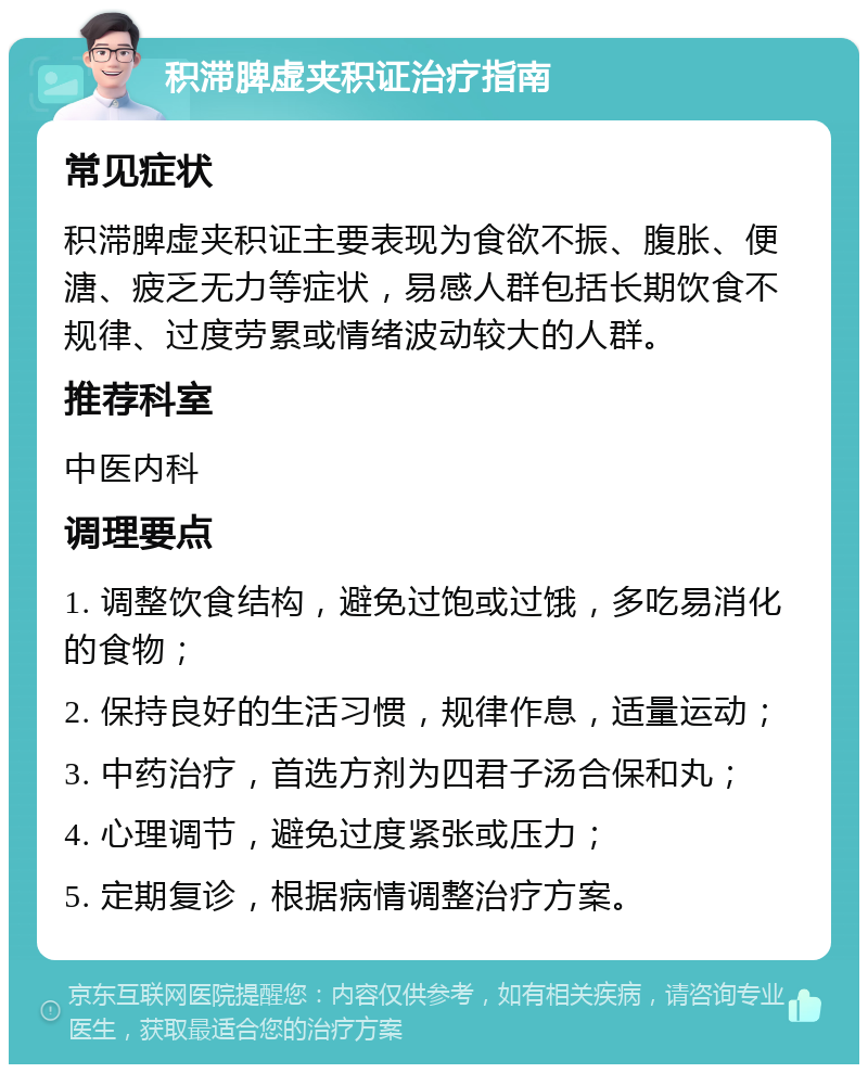 积滞脾虚夹积证治疗指南 常见症状 积滞脾虚夹积证主要表现为食欲不振、腹胀、便溏、疲乏无力等症状，易感人群包括长期饮食不规律、过度劳累或情绪波动较大的人群。 推荐科室 中医内科 调理要点 1. 调整饮食结构，避免过饱或过饿，多吃易消化的食物； 2. 保持良好的生活习惯，规律作息，适量运动； 3. 中药治疗，首选方剂为四君子汤合保和丸； 4. 心理调节，避免过度紧张或压力； 5. 定期复诊，根据病情调整治疗方案。