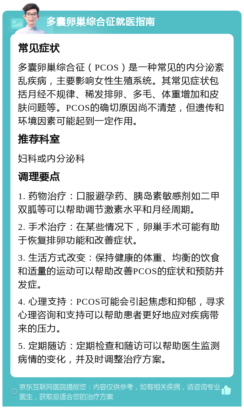 多囊卵巢综合征就医指南 常见症状 多囊卵巢综合征（PCOS）是一种常见的内分泌紊乱疾病，主要影响女性生殖系统。其常见症状包括月经不规律、稀发排卵、多毛、体重增加和皮肤问题等。PCOS的确切原因尚不清楚，但遗传和环境因素可能起到一定作用。 推荐科室 妇科或内分泌科 调理要点 1. 药物治疗：口服避孕药、胰岛素敏感剂如二甲双胍等可以帮助调节激素水平和月经周期。 2. 手术治疗：在某些情况下，卵巢手术可能有助于恢复排卵功能和改善症状。 3. 生活方式改变：保持健康的体重、均衡的饮食和适量的运动可以帮助改善PCOS的症状和预防并发症。 4. 心理支持：PCOS可能会引起焦虑和抑郁，寻求心理咨询和支持可以帮助患者更好地应对疾病带来的压力。 5. 定期随访：定期检查和随访可以帮助医生监测病情的变化，并及时调整治疗方案。