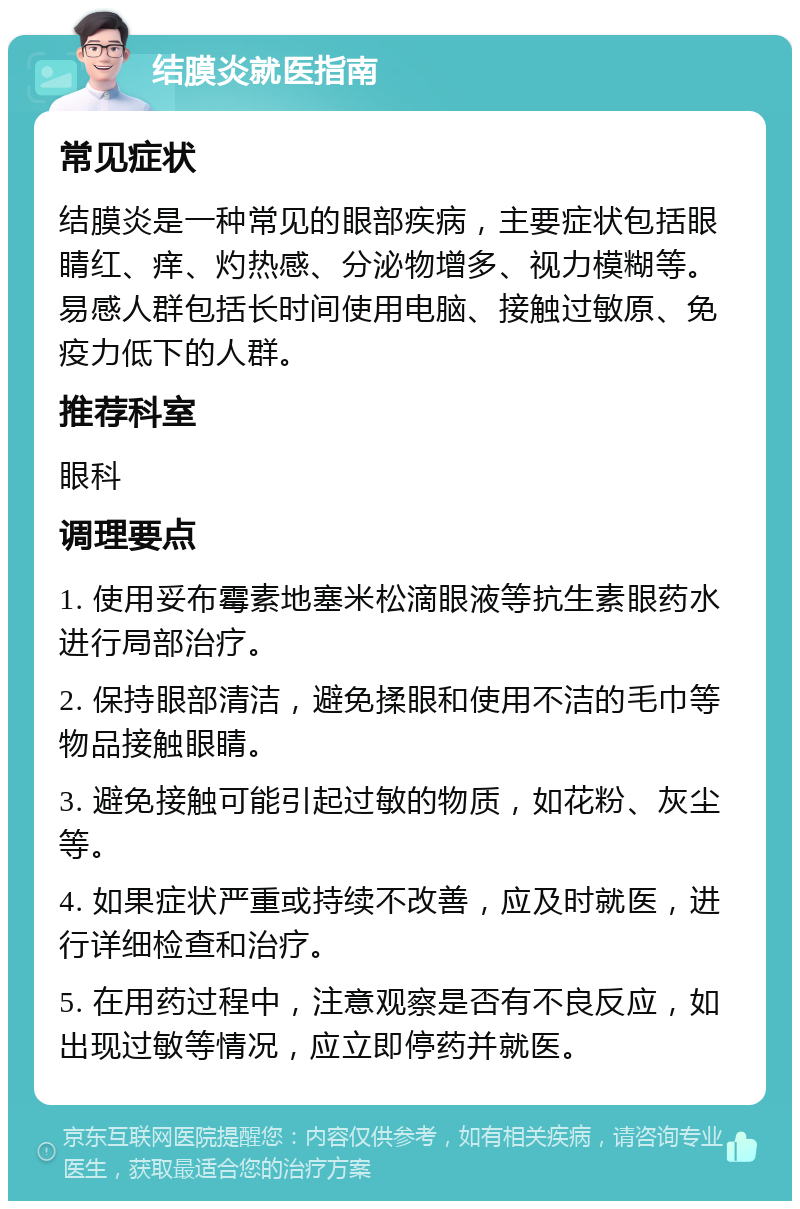 结膜炎就医指南 常见症状 结膜炎是一种常见的眼部疾病，主要症状包括眼睛红、痒、灼热感、分泌物增多、视力模糊等。易感人群包括长时间使用电脑、接触过敏原、免疫力低下的人群。 推荐科室 眼科 调理要点 1. 使用妥布霉素地塞米松滴眼液等抗生素眼药水进行局部治疗。 2. 保持眼部清洁，避免揉眼和使用不洁的毛巾等物品接触眼睛。 3. 避免接触可能引起过敏的物质，如花粉、灰尘等。 4. 如果症状严重或持续不改善，应及时就医，进行详细检查和治疗。 5. 在用药过程中，注意观察是否有不良反应，如出现过敏等情况，应立即停药并就医。