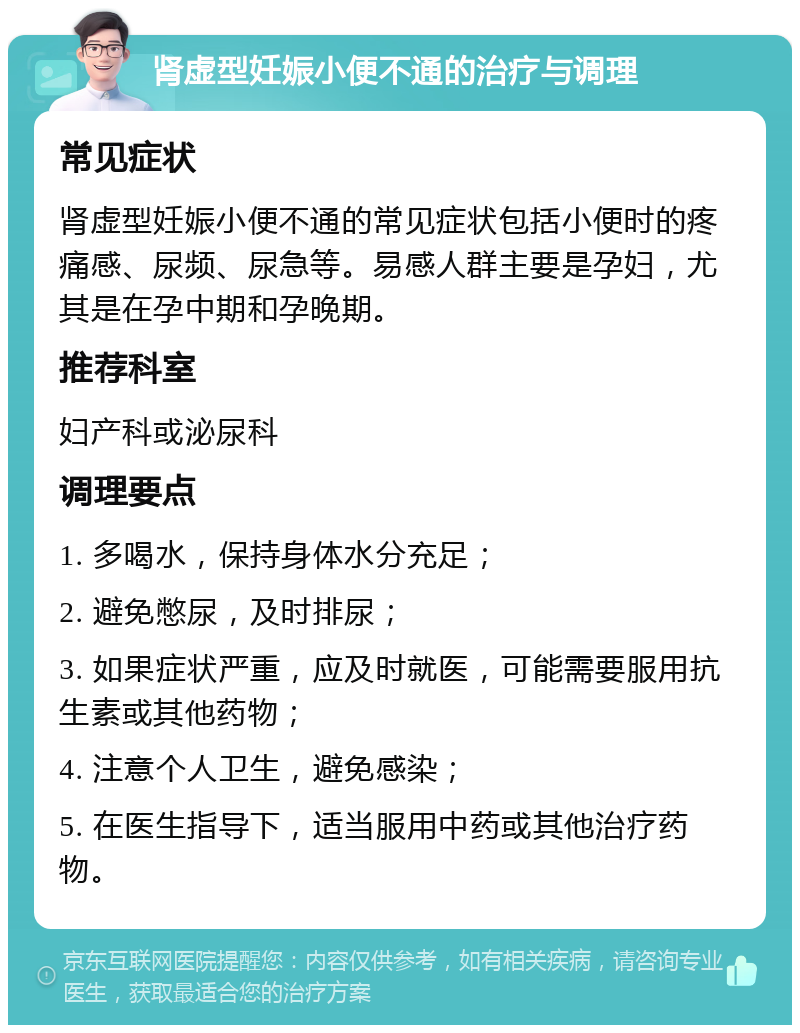 肾虚型妊娠小便不通的治疗与调理 常见症状 肾虚型妊娠小便不通的常见症状包括小便时的疼痛感、尿频、尿急等。易感人群主要是孕妇，尤其是在孕中期和孕晚期。 推荐科室 妇产科或泌尿科 调理要点 1. 多喝水，保持身体水分充足； 2. 避免憋尿，及时排尿； 3. 如果症状严重，应及时就医，可能需要服用抗生素或其他药物； 4. 注意个人卫生，避免感染； 5. 在医生指导下，适当服用中药或其他治疗药物。