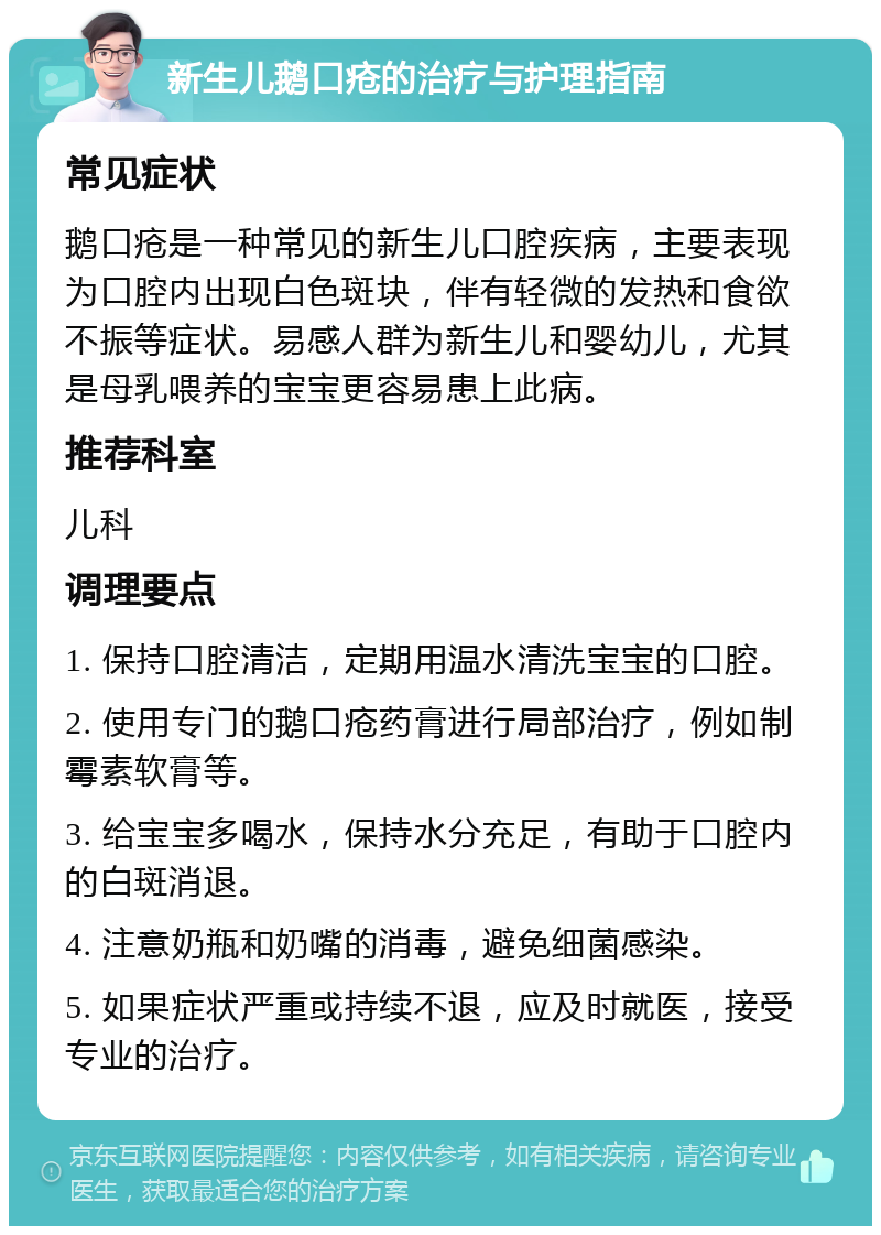 新生儿鹅口疮的治疗与护理指南 常见症状 鹅口疮是一种常见的新生儿口腔疾病，主要表现为口腔内出现白色斑块，伴有轻微的发热和食欲不振等症状。易感人群为新生儿和婴幼儿，尤其是母乳喂养的宝宝更容易患上此病。 推荐科室 儿科 调理要点 1. 保持口腔清洁，定期用温水清洗宝宝的口腔。 2. 使用专门的鹅口疮药膏进行局部治疗，例如制霉素软膏等。 3. 给宝宝多喝水，保持水分充足，有助于口腔内的白斑消退。 4. 注意奶瓶和奶嘴的消毒，避免细菌感染。 5. 如果症状严重或持续不退，应及时就医，接受专业的治疗。