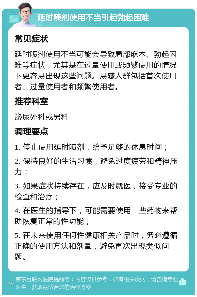 延时喷剂使用不当引起勃起困难 常见症状 延时喷剂使用不当可能会导致局部麻木、勃起困难等症状，尤其是在过量使用或频繁使用的情况下更容易出现这些问题。易感人群包括首次使用者、过量使用者和频繁使用者。 推荐科室 泌尿外科或男科 调理要点 1. 停止使用延时喷剂，给予足够的休息时间； 2. 保持良好的生活习惯，避免过度疲劳和精神压力； 3. 如果症状持续存在，应及时就医，接受专业的检查和治疗； 4. 在医生的指导下，可能需要使用一些药物来帮助恢复正常的性功能； 5. 在未来使用任何性健康相关产品时，务必遵循正确的使用方法和剂量，避免再次出现类似问题。