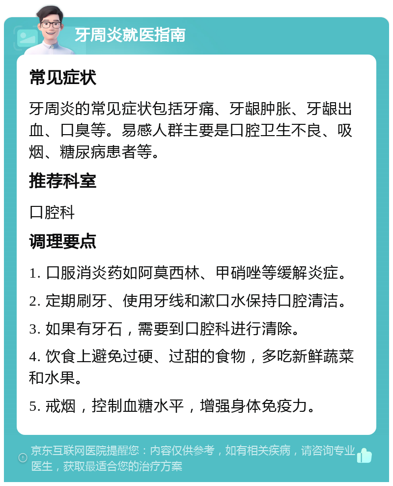 牙周炎就医指南 常见症状 牙周炎的常见症状包括牙痛、牙龈肿胀、牙龈出血、口臭等。易感人群主要是口腔卫生不良、吸烟、糖尿病患者等。 推荐科室 口腔科 调理要点 1. 口服消炎药如阿莫西林、甲硝唑等缓解炎症。 2. 定期刷牙、使用牙线和漱口水保持口腔清洁。 3. 如果有牙石，需要到口腔科进行清除。 4. 饮食上避免过硬、过甜的食物，多吃新鲜蔬菜和水果。 5. 戒烟，控制血糖水平，增强身体免疫力。