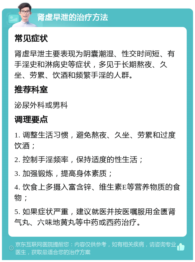 肾虚早泄的治疗方法 常见症状 肾虚早泄主要表现为阴囊潮湿、性交时间短、有手淫史和淋病史等症状，多见于长期熬夜、久坐、劳累、饮酒和频繁手淫的人群。 推荐科室 泌尿外科或男科 调理要点 1. 调整生活习惯，避免熬夜、久坐、劳累和过度饮酒； 2. 控制手淫频率，保持适度的性生活； 3. 加强锻炼，提高身体素质； 4. 饮食上多摄入富含锌、维生素E等营养物质的食物； 5. 如果症状严重，建议就医并按医嘱服用金匮肾气丸、六味地黄丸等中药或西药治疗。