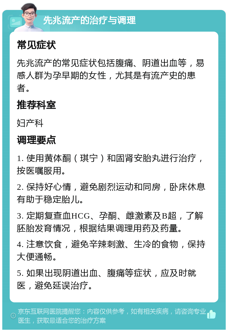 先兆流产的治疗与调理 常见症状 先兆流产的常见症状包括腹痛、阴道出血等，易感人群为孕早期的女性，尤其是有流产史的患者。 推荐科室 妇产科 调理要点 1. 使用黄体酮（琪宁）和固肾安胎丸进行治疗，按医嘱服用。 2. 保持好心情，避免剧烈运动和同房，卧床休息有助于稳定胎儿。 3. 定期复查血HCG、孕酮、雌激素及B超，了解胚胎发育情况，根据结果调理用药及药量。 4. 注意饮食，避免辛辣刺激、生冷的食物，保持大便通畅。 5. 如果出现阴道出血、腹痛等症状，应及时就医，避免延误治疗。