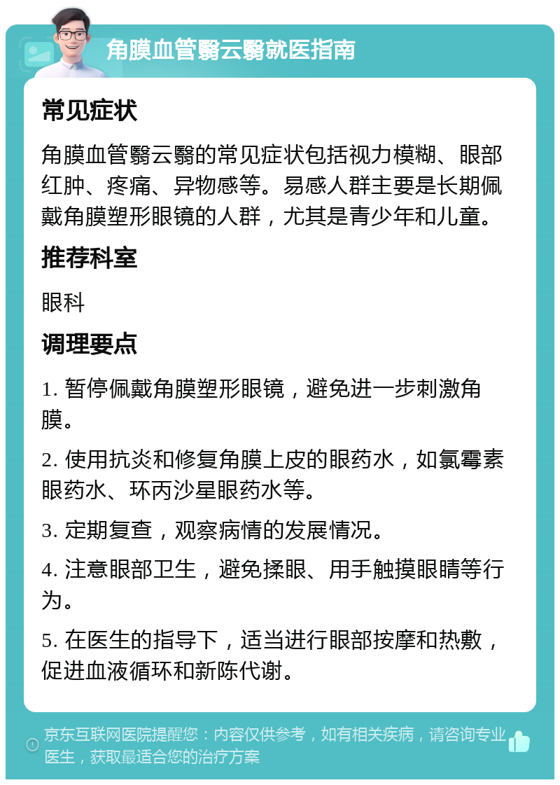 角膜血管翳云翳就医指南 常见症状 角膜血管翳云翳的常见症状包括视力模糊、眼部红肿、疼痛、异物感等。易感人群主要是长期佩戴角膜塑形眼镜的人群，尤其是青少年和儿童。 推荐科室 眼科 调理要点 1. 暂停佩戴角膜塑形眼镜，避免进一步刺激角膜。 2. 使用抗炎和修复角膜上皮的眼药水，如氯霉素眼药水、环丙沙星眼药水等。 3. 定期复查，观察病情的发展情况。 4. 注意眼部卫生，避免揉眼、用手触摸眼睛等行为。 5. 在医生的指导下，适当进行眼部按摩和热敷，促进血液循环和新陈代谢。