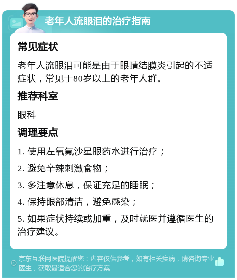 老年人流眼泪的治疗指南 常见症状 老年人流眼泪可能是由于眼睛结膜炎引起的不适症状，常见于80岁以上的老年人群。 推荐科室 眼科 调理要点 1. 使用左氧氟沙星眼药水进行治疗； 2. 避免辛辣刺激食物； 3. 多注意休息，保证充足的睡眠； 4. 保持眼部清洁，避免感染； 5. 如果症状持续或加重，及时就医并遵循医生的治疗建议。