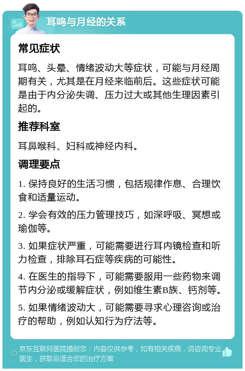 耳鸣与月经的关系 常见症状 耳鸣、头晕、情绪波动大等症状，可能与月经周期有关，尤其是在月经来临前后。这些症状可能是由于内分泌失调、压力过大或其他生理因素引起的。 推荐科室 耳鼻喉科、妇科或神经内科。 调理要点 1. 保持良好的生活习惯，包括规律作息、合理饮食和适量运动。 2. 学会有效的压力管理技巧，如深呼吸、冥想或瑜伽等。 3. 如果症状严重，可能需要进行耳内镜检查和听力检查，排除耳石症等疾病的可能性。 4. 在医生的指导下，可能需要服用一些药物来调节内分泌或缓解症状，例如维生素B族、钙剂等。 5. 如果情绪波动大，可能需要寻求心理咨询或治疗的帮助，例如认知行为疗法等。