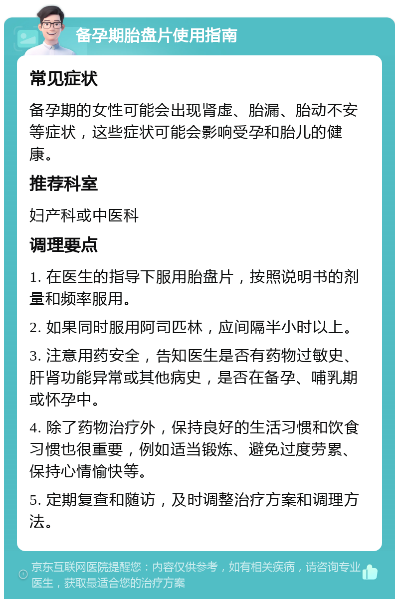 备孕期胎盘片使用指南 常见症状 备孕期的女性可能会出现肾虚、胎漏、胎动不安等症状，这些症状可能会影响受孕和胎儿的健康。 推荐科室 妇产科或中医科 调理要点 1. 在医生的指导下服用胎盘片，按照说明书的剂量和频率服用。 2. 如果同时服用阿司匹林，应间隔半小时以上。 3. 注意用药安全，告知医生是否有药物过敏史、肝肾功能异常或其他病史，是否在备孕、哺乳期或怀孕中。 4. 除了药物治疗外，保持良好的生活习惯和饮食习惯也很重要，例如适当锻炼、避免过度劳累、保持心情愉快等。 5. 定期复查和随访，及时调整治疗方案和调理方法。