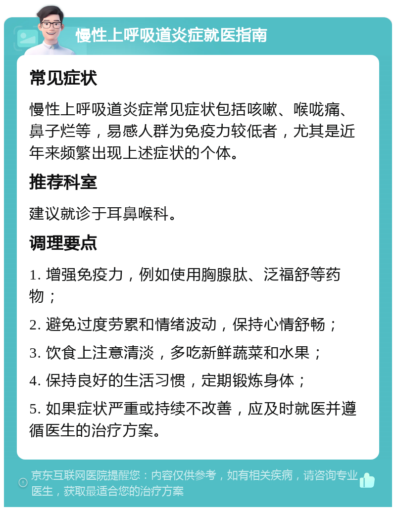 慢性上呼吸道炎症就医指南 常见症状 慢性上呼吸道炎症常见症状包括咳嗽、喉咙痛、鼻子烂等，易感人群为免疫力较低者，尤其是近年来频繁出现上述症状的个体。 推荐科室 建议就诊于耳鼻喉科。 调理要点 1. 增强免疫力，例如使用胸腺肽、泛福舒等药物； 2. 避免过度劳累和情绪波动，保持心情舒畅； 3. 饮食上注意清淡，多吃新鲜蔬菜和水果； 4. 保持良好的生活习惯，定期锻炼身体； 5. 如果症状严重或持续不改善，应及时就医并遵循医生的治疗方案。