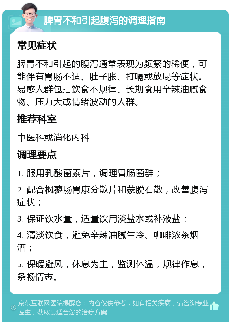 脾胃不和引起腹泻的调理指南 常见症状 脾胃不和引起的腹泻通常表现为频繁的稀便，可能伴有胃肠不适、肚子胀、打嗝或放屁等症状。易感人群包括饮食不规律、长期食用辛辣油腻食物、压力大或情绪波动的人群。 推荐科室 中医科或消化内科 调理要点 1. 服用乳酸菌素片，调理胃肠菌群； 2. 配合枫蓼肠胃康分散片和蒙脱石散，改善腹泻症状； 3. 保证饮水量，适量饮用淡盐水或补液盐； 4. 清淡饮食，避免辛辣油腻生冷、咖啡浓茶烟酒； 5. 保暖避风，休息为主，监测体温，规律作息，条畅情志。