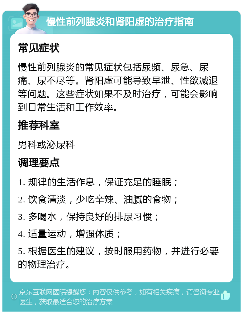 慢性前列腺炎和肾阳虚的治疗指南 常见症状 慢性前列腺炎的常见症状包括尿频、尿急、尿痛、尿不尽等。肾阳虚可能导致早泄、性欲减退等问题。这些症状如果不及时治疗，可能会影响到日常生活和工作效率。 推荐科室 男科或泌尿科 调理要点 1. 规律的生活作息，保证充足的睡眠； 2. 饮食清淡，少吃辛辣、油腻的食物； 3. 多喝水，保持良好的排尿习惯； 4. 适量运动，增强体质； 5. 根据医生的建议，按时服用药物，并进行必要的物理治疗。