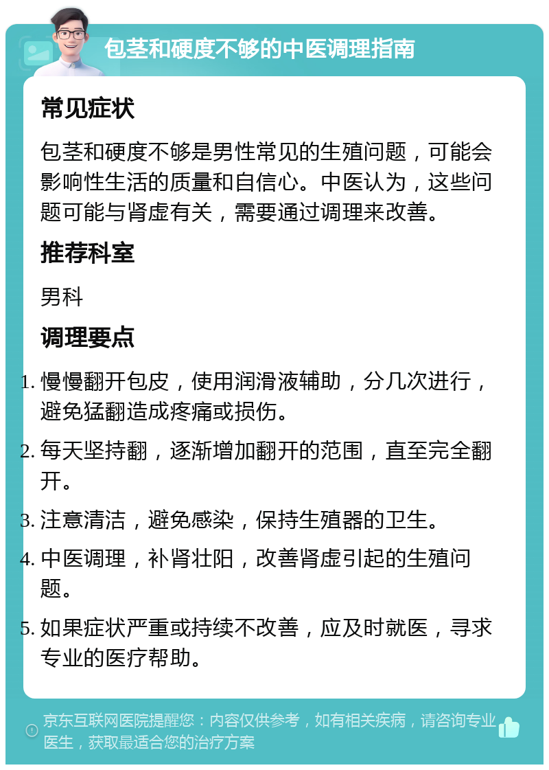 包茎和硬度不够的中医调理指南 常见症状 包茎和硬度不够是男性常见的生殖问题，可能会影响性生活的质量和自信心。中医认为，这些问题可能与肾虚有关，需要通过调理来改善。 推荐科室 男科 调理要点 慢慢翻开包皮，使用润滑液辅助，分几次进行，避免猛翻造成疼痛或损伤。 每天坚持翻，逐渐增加翻开的范围，直至完全翻开。 注意清洁，避免感染，保持生殖器的卫生。 中医调理，补肾壮阳，改善肾虚引起的生殖问题。 如果症状严重或持续不改善，应及时就医，寻求专业的医疗帮助。