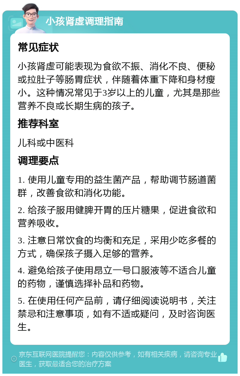 小孩肾虚调理指南 常见症状 小孩肾虚可能表现为食欲不振、消化不良、便秘或拉肚子等肠胃症状，伴随着体重下降和身材瘦小。这种情况常见于3岁以上的儿童，尤其是那些营养不良或长期生病的孩子。 推荐科室 儿科或中医科 调理要点 1. 使用儿童专用的益生菌产品，帮助调节肠道菌群，改善食欲和消化功能。 2. 给孩子服用健脾开胃的压片糖果，促进食欲和营养吸收。 3. 注意日常饮食的均衡和充足，采用少吃多餐的方式，确保孩子摄入足够的营养。 4. 避免给孩子使用昂立一号口服液等不适合儿童的药物，谨慎选择补品和药物。 5. 在使用任何产品前，请仔细阅读说明书，关注禁忌和注意事项，如有不适或疑问，及时咨询医生。