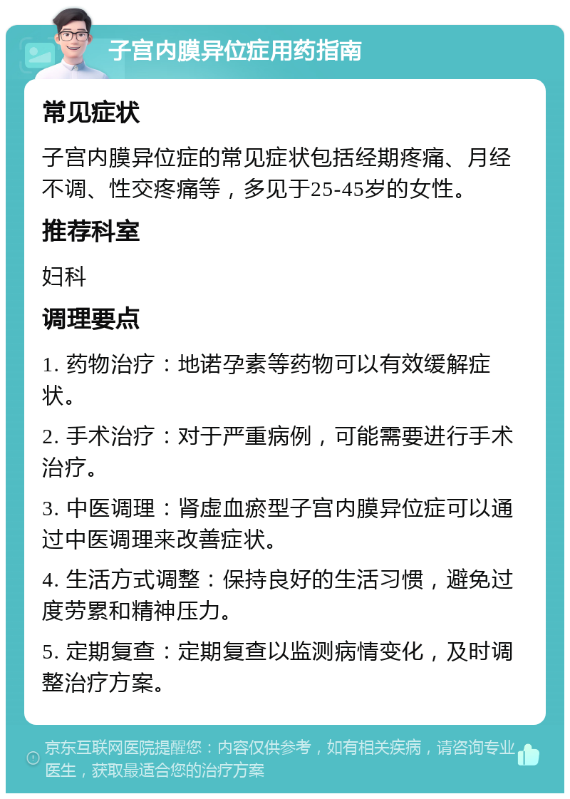 子宫内膜异位症用药指南 常见症状 子宫内膜异位症的常见症状包括经期疼痛、月经不调、性交疼痛等，多见于25-45岁的女性。 推荐科室 妇科 调理要点 1. 药物治疗：地诺孕素等药物可以有效缓解症状。 2. 手术治疗：对于严重病例，可能需要进行手术治疗。 3. 中医调理：肾虚血瘀型子宫内膜异位症可以通过中医调理来改善症状。 4. 生活方式调整：保持良好的生活习惯，避免过度劳累和精神压力。 5. 定期复查：定期复查以监测病情变化，及时调整治疗方案。