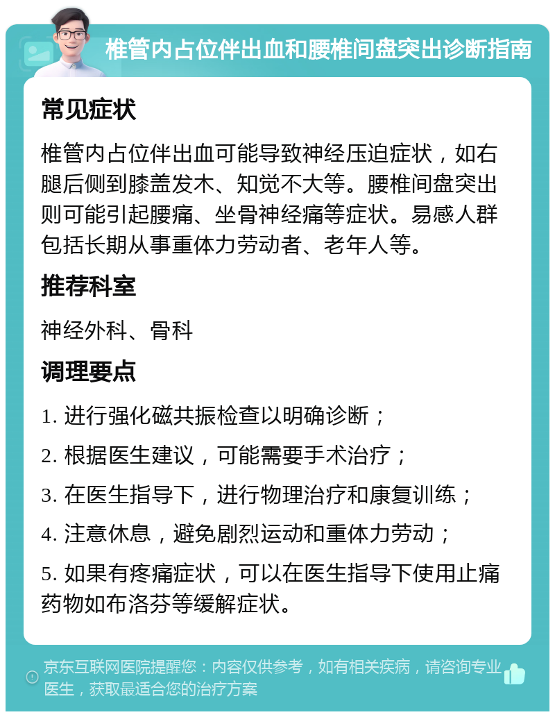 椎管内占位伴出血和腰椎间盘突出诊断指南 常见症状 椎管内占位伴出血可能导致神经压迫症状，如右腿后侧到膝盖发木、知觉不大等。腰椎间盘突出则可能引起腰痛、坐骨神经痛等症状。易感人群包括长期从事重体力劳动者、老年人等。 推荐科室 神经外科、骨科 调理要点 1. 进行强化磁共振检查以明确诊断； 2. 根据医生建议，可能需要手术治疗； 3. 在医生指导下，进行物理治疗和康复训练； 4. 注意休息，避免剧烈运动和重体力劳动； 5. 如果有疼痛症状，可以在医生指导下使用止痛药物如布洛芬等缓解症状。