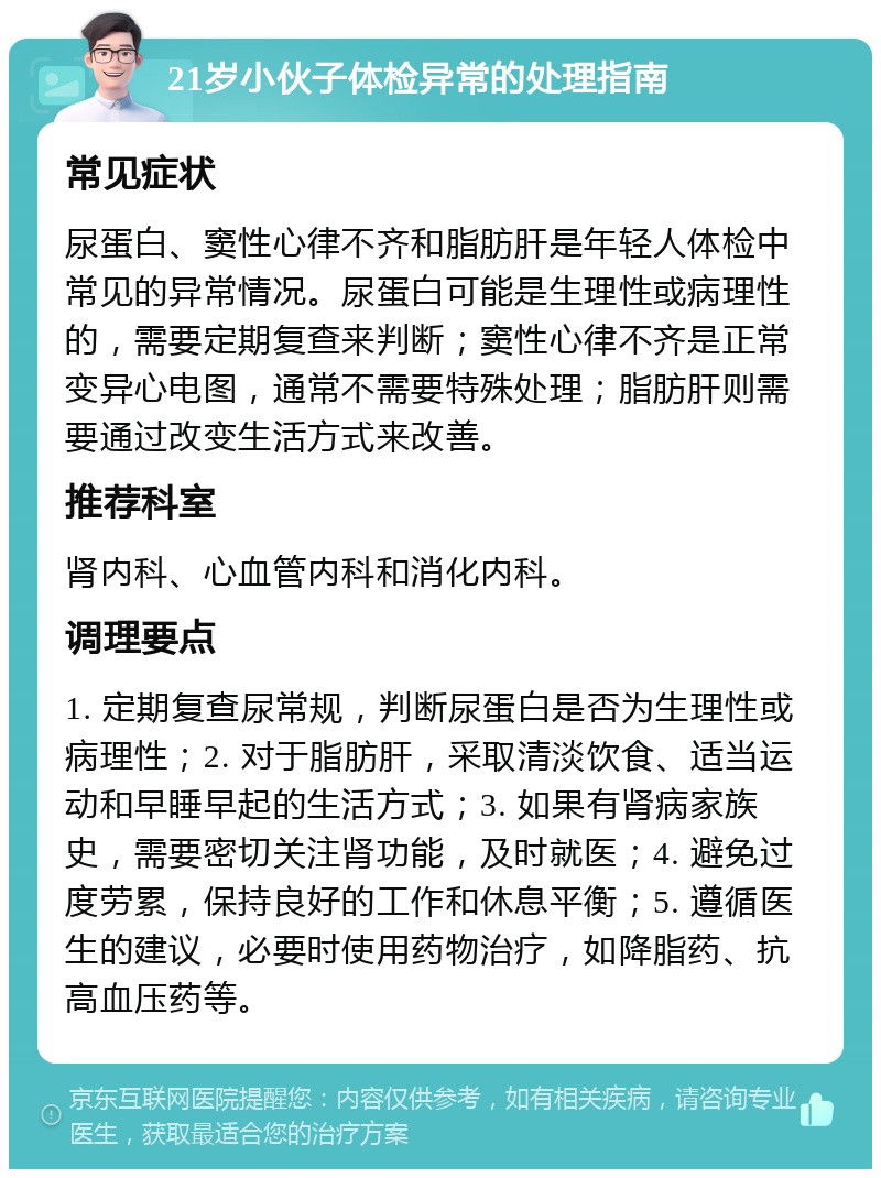 21岁小伙子体检异常的处理指南 常见症状 尿蛋白、窦性心律不齐和脂肪肝是年轻人体检中常见的异常情况。尿蛋白可能是生理性或病理性的，需要定期复查来判断；窦性心律不齐是正常变异心电图，通常不需要特殊处理；脂肪肝则需要通过改变生活方式来改善。 推荐科室 肾内科、心血管内科和消化内科。 调理要点 1. 定期复查尿常规，判断尿蛋白是否为生理性或病理性；2. 对于脂肪肝，采取清淡饮食、适当运动和早睡早起的生活方式；3. 如果有肾病家族史，需要密切关注肾功能，及时就医；4. 避免过度劳累，保持良好的工作和休息平衡；5. 遵循医生的建议，必要时使用药物治疗，如降脂药、抗高血压药等。