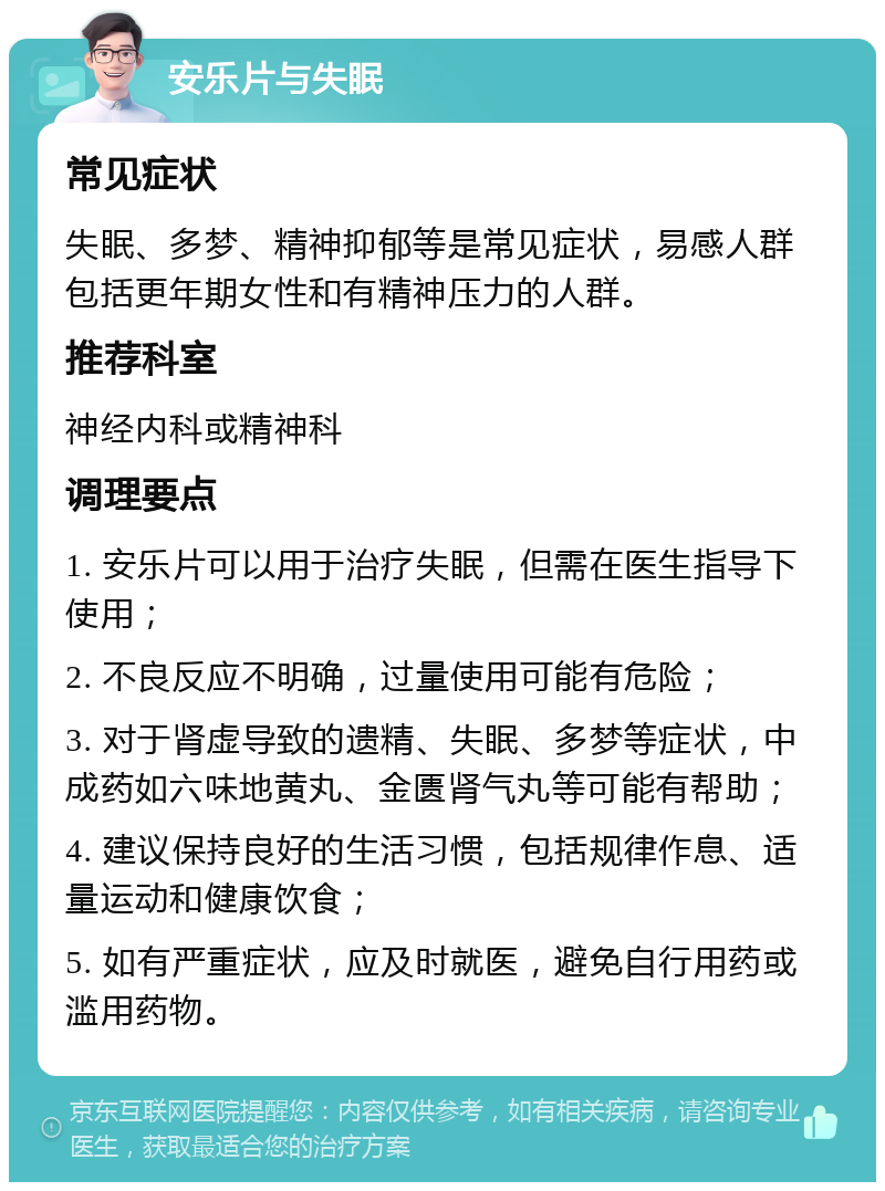 安乐片与失眠 常见症状 失眠、多梦、精神抑郁等是常见症状，易感人群包括更年期女性和有精神压力的人群。 推荐科室 神经内科或精神科 调理要点 1. 安乐片可以用于治疗失眠，但需在医生指导下使用； 2. 不良反应不明确，过量使用可能有危险； 3. 对于肾虚导致的遗精、失眠、多梦等症状，中成药如六味地黄丸、金匮肾气丸等可能有帮助； 4. 建议保持良好的生活习惯，包括规律作息、适量运动和健康饮食； 5. 如有严重症状，应及时就医，避免自行用药或滥用药物。