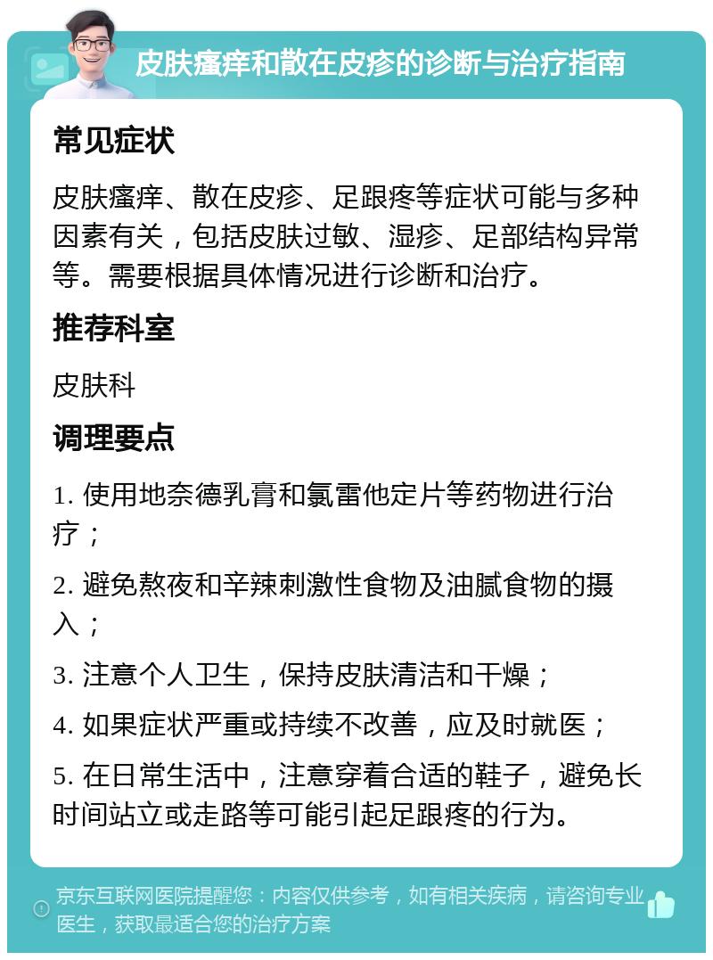 皮肤瘙痒和散在皮疹的诊断与治疗指南 常见症状 皮肤瘙痒、散在皮疹、足跟疼等症状可能与多种因素有关，包括皮肤过敏、湿疹、足部结构异常等。需要根据具体情况进行诊断和治疗。 推荐科室 皮肤科 调理要点 1. 使用地奈德乳膏和氯雷他定片等药物进行治疗； 2. 避免熬夜和辛辣刺激性食物及油腻食物的摄入； 3. 注意个人卫生，保持皮肤清洁和干燥； 4. 如果症状严重或持续不改善，应及时就医； 5. 在日常生活中，注意穿着合适的鞋子，避免长时间站立或走路等可能引起足跟疼的行为。