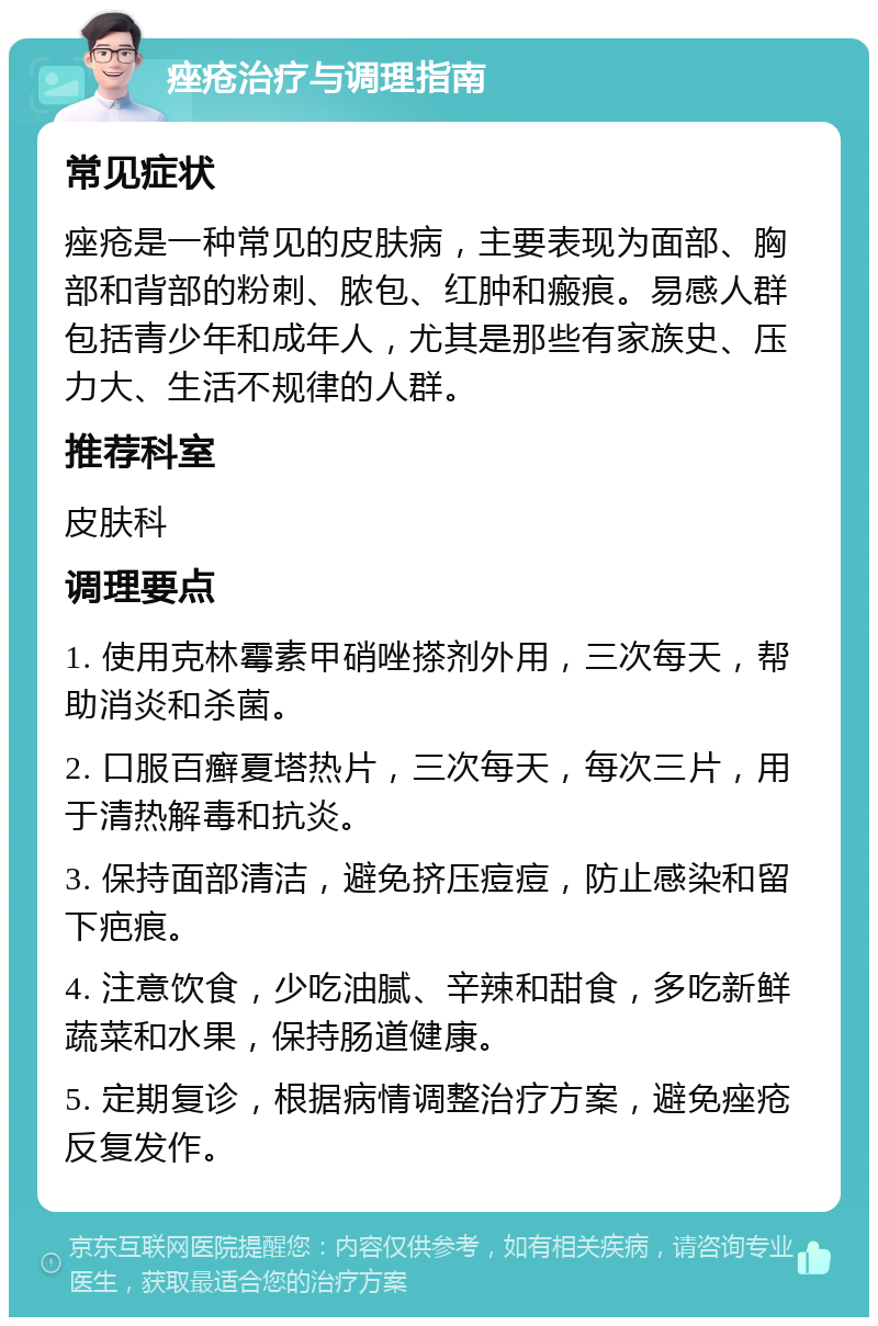 痤疮治疗与调理指南 常见症状 痤疮是一种常见的皮肤病，主要表现为面部、胸部和背部的粉刺、脓包、红肿和瘢痕。易感人群包括青少年和成年人，尤其是那些有家族史、压力大、生活不规律的人群。 推荐科室 皮肤科 调理要点 1. 使用克林霉素甲硝唑搽剂外用，三次每天，帮助消炎和杀菌。 2. 口服百癣夏塔热片，三次每天，每次三片，用于清热解毒和抗炎。 3. 保持面部清洁，避免挤压痘痘，防止感染和留下疤痕。 4. 注意饮食，少吃油腻、辛辣和甜食，多吃新鲜蔬菜和水果，保持肠道健康。 5. 定期复诊，根据病情调整治疗方案，避免痤疮反复发作。