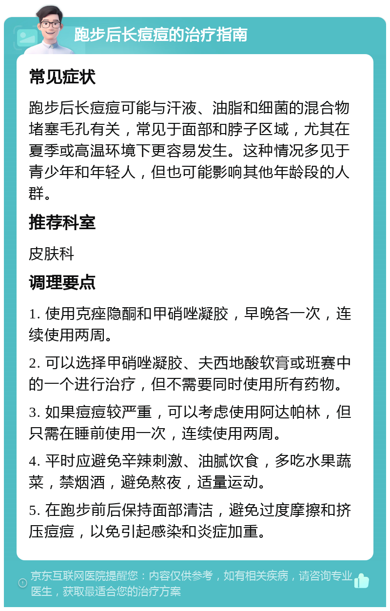 跑步后长痘痘的治疗指南 常见症状 跑步后长痘痘可能与汗液、油脂和细菌的混合物堵塞毛孔有关，常见于面部和脖子区域，尤其在夏季或高温环境下更容易发生。这种情况多见于青少年和年轻人，但也可能影响其他年龄段的人群。 推荐科室 皮肤科 调理要点 1. 使用克痤隐酮和甲硝唑凝胶，早晚各一次，连续使用两周。 2. 可以选择甲硝唑凝胶、夫西地酸软膏或班赛中的一个进行治疗，但不需要同时使用所有药物。 3. 如果痘痘较严重，可以考虑使用阿达帕林，但只需在睡前使用一次，连续使用两周。 4. 平时应避免辛辣刺激、油腻饮食，多吃水果蔬菜，禁烟酒，避免熬夜，适量运动。 5. 在跑步前后保持面部清洁，避免过度摩擦和挤压痘痘，以免引起感染和炎症加重。