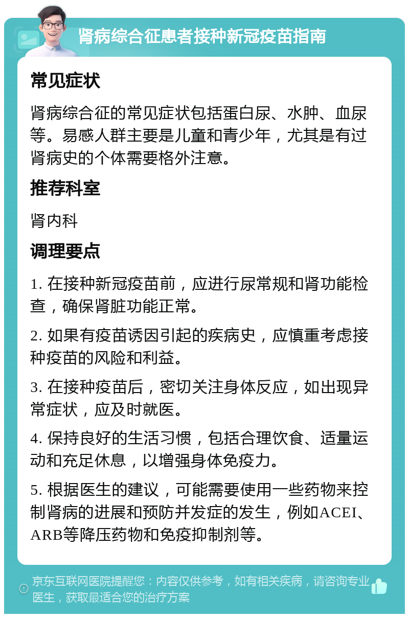 肾病综合征患者接种新冠疫苗指南 常见症状 肾病综合征的常见症状包括蛋白尿、水肿、血尿等。易感人群主要是儿童和青少年，尤其是有过肾病史的个体需要格外注意。 推荐科室 肾内科 调理要点 1. 在接种新冠疫苗前，应进行尿常规和肾功能检查，确保肾脏功能正常。 2. 如果有疫苗诱因引起的疾病史，应慎重考虑接种疫苗的风险和利益。 3. 在接种疫苗后，密切关注身体反应，如出现异常症状，应及时就医。 4. 保持良好的生活习惯，包括合理饮食、适量运动和充足休息，以增强身体免疫力。 5. 根据医生的建议，可能需要使用一些药物来控制肾病的进展和预防并发症的发生，例如ACEI、ARB等降压药物和免疫抑制剂等。