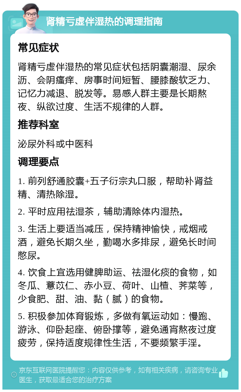 肾精亏虚伴湿热的调理指南 常见症状 肾精亏虚伴湿热的常见症状包括阴囊潮湿、尿余沥、会阴瘙痒、房事时间短暂、腰膝酸软乏力、记忆力减退、脱发等。易感人群主要是长期熬夜、纵欲过度、生活不规律的人群。 推荐科室 泌尿外科或中医科 调理要点 1. 前列舒通胶囊+五子衍宗丸口服，帮助补肾益精、清热除湿。 2. 平时应用祛湿茶，辅助清除体内湿热。 3. 生活上要适当减压，保持精神愉快，戒烟戒酒，避免长期久坐，勤喝水多排尿，避免长时间憋尿。 4. 饮食上宜选用健脾助运、祛湿化痰的食物，如冬瓜、薏苡仁、赤小豆、荷叶、山楂、荠菜等，少食肥、甜、油、黏（腻）的食物。 5. 积极参加体育锻炼，多做有氧运动如：慢跑、游泳、仰卧起座、俯卧撑等，避免通宵熬夜过度疲劳，保持适度规律性生活，不要频繁手淫。