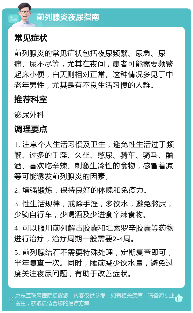 前列腺炎夜尿指南 常见症状 前列腺炎的常见症状包括夜尿频繁、尿急、尿痛、尿不尽等，尤其在夜间，患者可能需要频繁起床小便，白天则相对正常。这种情况多见于中老年男性，尤其是有不良生活习惯的人群。 推荐科室 泌尿外科 调理要点 1. 注意个人生活习惯及卫生，避免性生活过于频繁、过多的手淫、久坐、憋尿、骑车、骑马、酗酒、喜欢吃辛辣、刺激生冷性的食物，感冒着凉等可能诱发前列腺炎的因素。 2. 增强锻炼，保持良好的体魄和免疫力。 3. 性生活规律，戒除手淫，多饮水，避免憋尿，少骑自行车，少喝酒及少进食辛辣食物。 4. 可以服用前列解毒胶囊和坦索罗辛胶囊等药物进行治疗，治疗周期一般需要2-4周。 5. 前列腺结石不需要特殊处理，定期复查即可，半年复查一次。同时，睡前减少饮水量，避免过度关注夜尿问题，有助于改善症状。