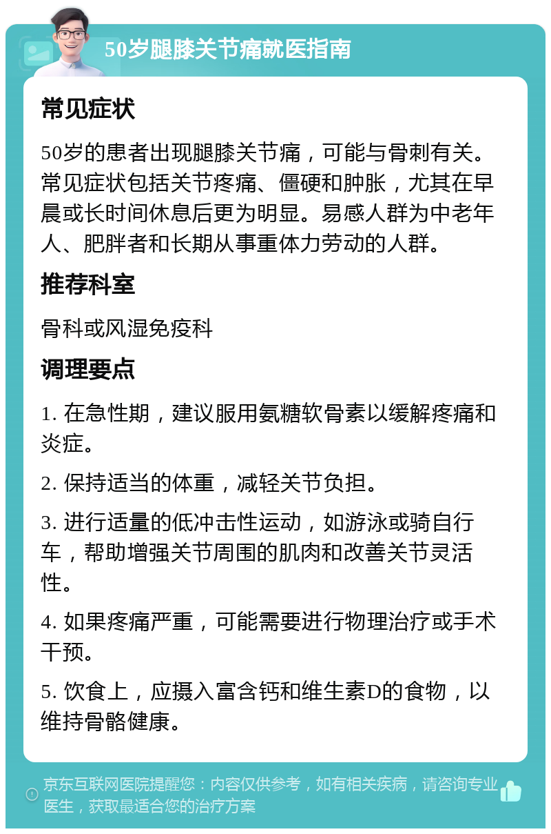 50岁腿膝关节痛就医指南 常见症状 50岁的患者出现腿膝关节痛，可能与骨刺有关。常见症状包括关节疼痛、僵硬和肿胀，尤其在早晨或长时间休息后更为明显。易感人群为中老年人、肥胖者和长期从事重体力劳动的人群。 推荐科室 骨科或风湿免疫科 调理要点 1. 在急性期，建议服用氨糖软骨素以缓解疼痛和炎症。 2. 保持适当的体重，减轻关节负担。 3. 进行适量的低冲击性运动，如游泳或骑自行车，帮助增强关节周围的肌肉和改善关节灵活性。 4. 如果疼痛严重，可能需要进行物理治疗或手术干预。 5. 饮食上，应摄入富含钙和维生素D的食物，以维持骨骼健康。