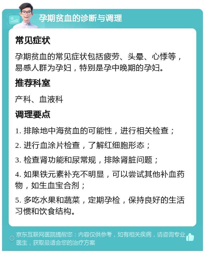 孕期贫血的诊断与调理 常见症状 孕期贫血的常见症状包括疲劳、头晕、心悸等，易感人群为孕妇，特别是孕中晚期的孕妇。 推荐科室 产科、血液科 调理要点 1. 排除地中海贫血的可能性，进行相关检查； 2. 进行血涂片检查，了解红细胞形态； 3. 检查肾功能和尿常规，排除肾脏问题； 4. 如果铁元素补充不明显，可以尝试其他补血药物，如生血宝合剂； 5. 多吃水果和蔬菜，定期孕检，保持良好的生活习惯和饮食结构。