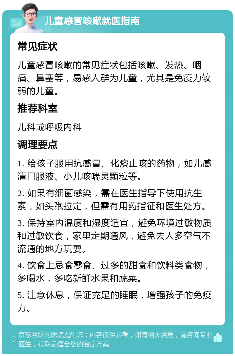 儿童感冒咳嗽就医指南 常见症状 儿童感冒咳嗽的常见症状包括咳嗽、发热、咽痛、鼻塞等，易感人群为儿童，尤其是免疫力较弱的儿童。 推荐科室 儿科或呼吸内科 调理要点 1. 给孩子服用抗感冒、化痰止咳的药物，如儿感清口服液、小儿咳喘灵颗粒等。 2. 如果有细菌感染，需在医生指导下使用抗生素，如头孢拉定，但需有用药指征和医生处方。 3. 保持室内温度和湿度适宜，避免环境过敏物质和过敏饮食，家里定期通风，避免去人多空气不流通的地方玩耍。 4. 饮食上忌食零食、过多的甜食和饮料类食物，多喝水，多吃新鲜水果和蔬菜。 5. 注意休息，保证充足的睡眠，增强孩子的免疫力。