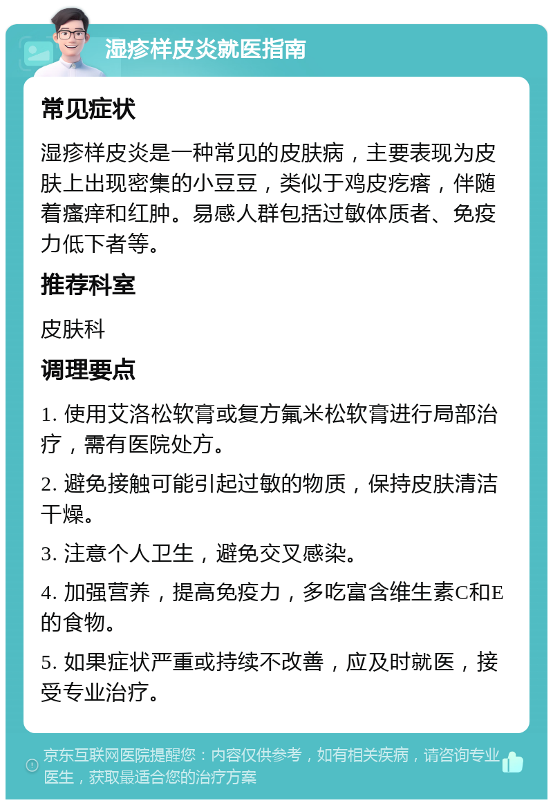 湿疹样皮炎就医指南 常见症状 湿疹样皮炎是一种常见的皮肤病，主要表现为皮肤上出现密集的小豆豆，类似于鸡皮疙瘩，伴随着瘙痒和红肿。易感人群包括过敏体质者、免疫力低下者等。 推荐科室 皮肤科 调理要点 1. 使用艾洛松软膏或复方氟米松软膏进行局部治疗，需有医院处方。 2. 避免接触可能引起过敏的物质，保持皮肤清洁干燥。 3. 注意个人卫生，避免交叉感染。 4. 加强营养，提高免疫力，多吃富含维生素C和E的食物。 5. 如果症状严重或持续不改善，应及时就医，接受专业治疗。