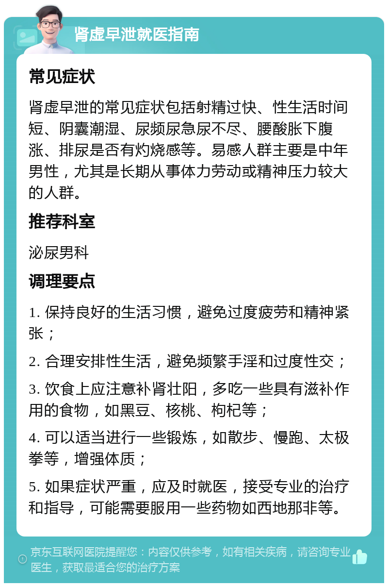 肾虚早泄就医指南 常见症状 肾虚早泄的常见症状包括射精过快、性生活时间短、阴囊潮湿、尿频尿急尿不尽、腰酸胀下腹涨、排尿是否有灼烧感等。易感人群主要是中年男性，尤其是长期从事体力劳动或精神压力较大的人群。 推荐科室 泌尿男科 调理要点 1. 保持良好的生活习惯，避免过度疲劳和精神紧张； 2. 合理安排性生活，避免频繁手淫和过度性交； 3. 饮食上应注意补肾壮阳，多吃一些具有滋补作用的食物，如黑豆、核桃、枸杞等； 4. 可以适当进行一些锻炼，如散步、慢跑、太极拳等，增强体质； 5. 如果症状严重，应及时就医，接受专业的治疗和指导，可能需要服用一些药物如西地那非等。