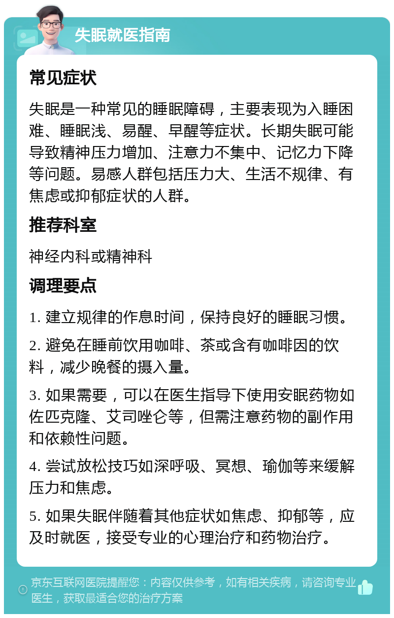 失眠就医指南 常见症状 失眠是一种常见的睡眠障碍，主要表现为入睡困难、睡眠浅、易醒、早醒等症状。长期失眠可能导致精神压力增加、注意力不集中、记忆力下降等问题。易感人群包括压力大、生活不规律、有焦虑或抑郁症状的人群。 推荐科室 神经内科或精神科 调理要点 1. 建立规律的作息时间，保持良好的睡眠习惯。 2. 避免在睡前饮用咖啡、茶或含有咖啡因的饮料，减少晚餐的摄入量。 3. 如果需要，可以在医生指导下使用安眠药物如佐匹克隆、艾司唑仑等，但需注意药物的副作用和依赖性问题。 4. 尝试放松技巧如深呼吸、冥想、瑜伽等来缓解压力和焦虑。 5. 如果失眠伴随着其他症状如焦虑、抑郁等，应及时就医，接受专业的心理治疗和药物治疗。