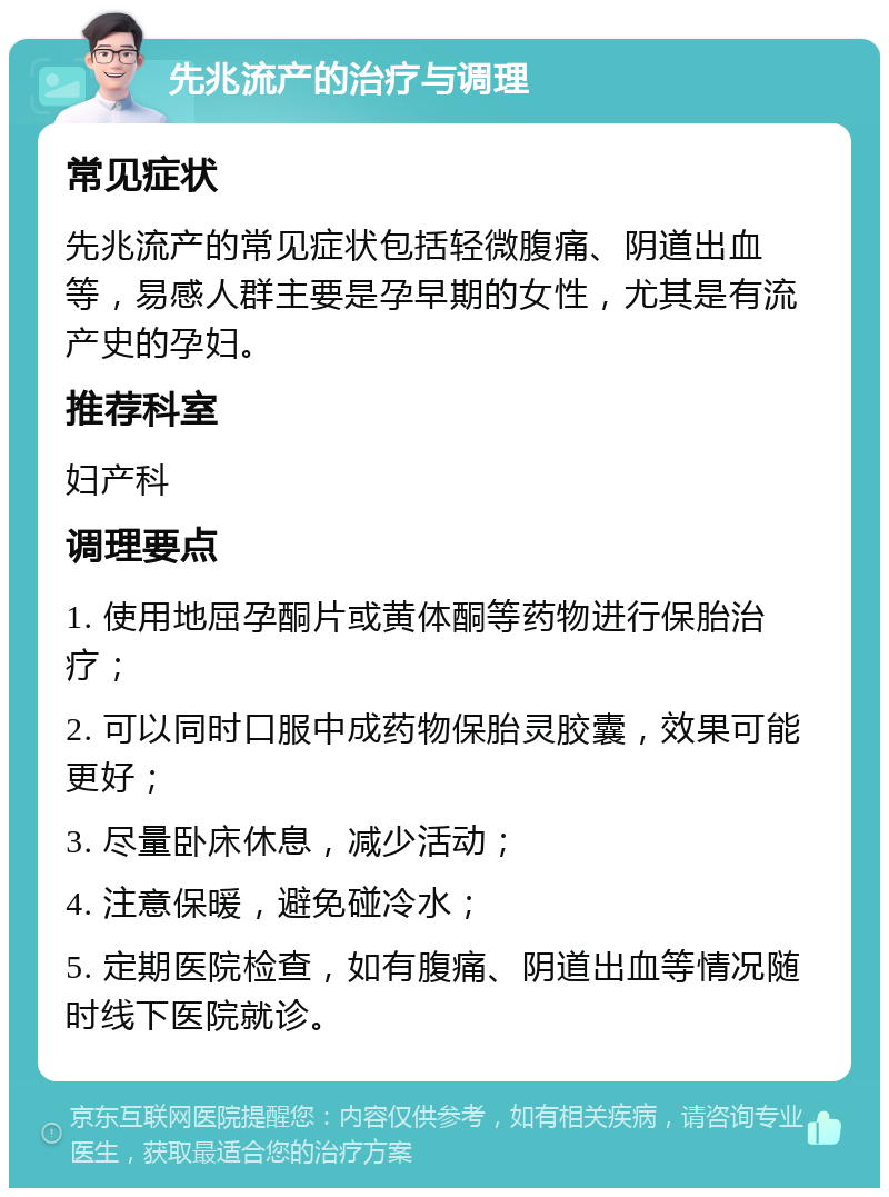 先兆流产的治疗与调理 常见症状 先兆流产的常见症状包括轻微腹痛、阴道出血等，易感人群主要是孕早期的女性，尤其是有流产史的孕妇。 推荐科室 妇产科 调理要点 1. 使用地屈孕酮片或黄体酮等药物进行保胎治疗； 2. 可以同时口服中成药物保胎灵胶囊，效果可能更好； 3. 尽量卧床休息，减少活动； 4. 注意保暖，避免碰冷水； 5. 定期医院检查，如有腹痛、阴道出血等情况随时线下医院就诊。