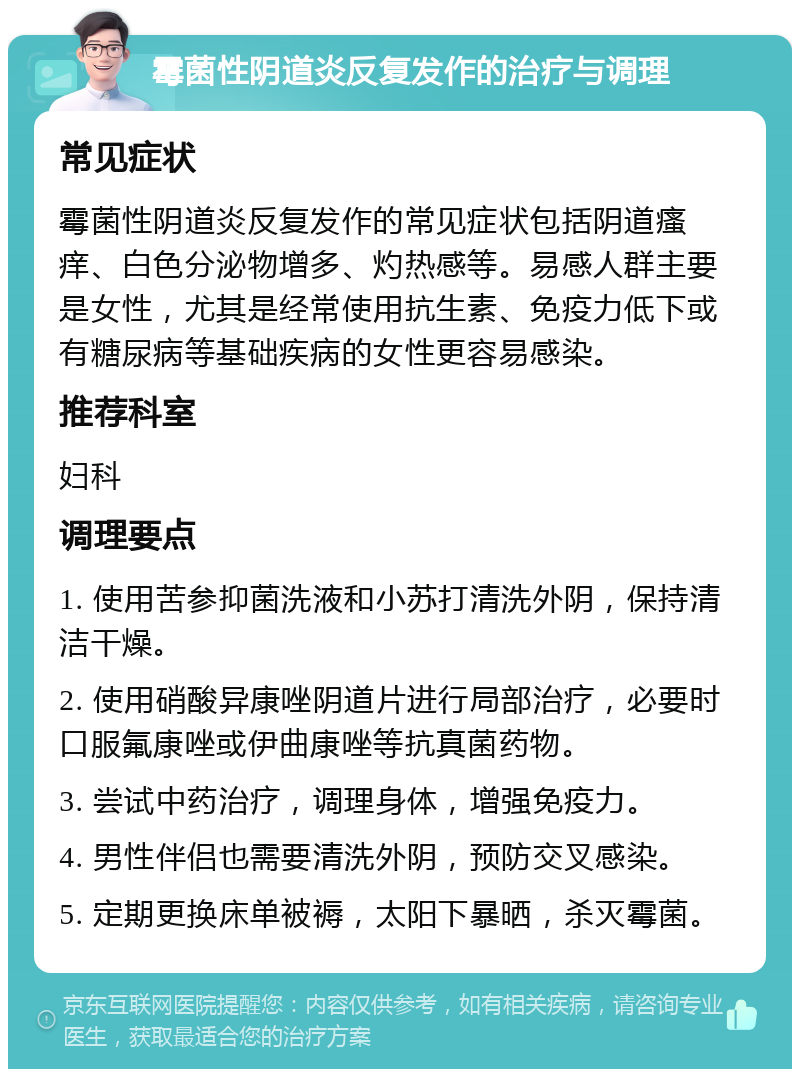 霉菌性阴道炎反复发作的治疗与调理 常见症状 霉菌性阴道炎反复发作的常见症状包括阴道瘙痒、白色分泌物增多、灼热感等。易感人群主要是女性，尤其是经常使用抗生素、免疫力低下或有糖尿病等基础疾病的女性更容易感染。 推荐科室 妇科 调理要点 1. 使用苦参抑菌洗液和小苏打清洗外阴，保持清洁干燥。 2. 使用硝酸异康唑阴道片进行局部治疗，必要时口服氟康唑或伊曲康唑等抗真菌药物。 3. 尝试中药治疗，调理身体，增强免疫力。 4. 男性伴侣也需要清洗外阴，预防交叉感染。 5. 定期更换床单被褥，太阳下暴晒，杀灭霉菌。