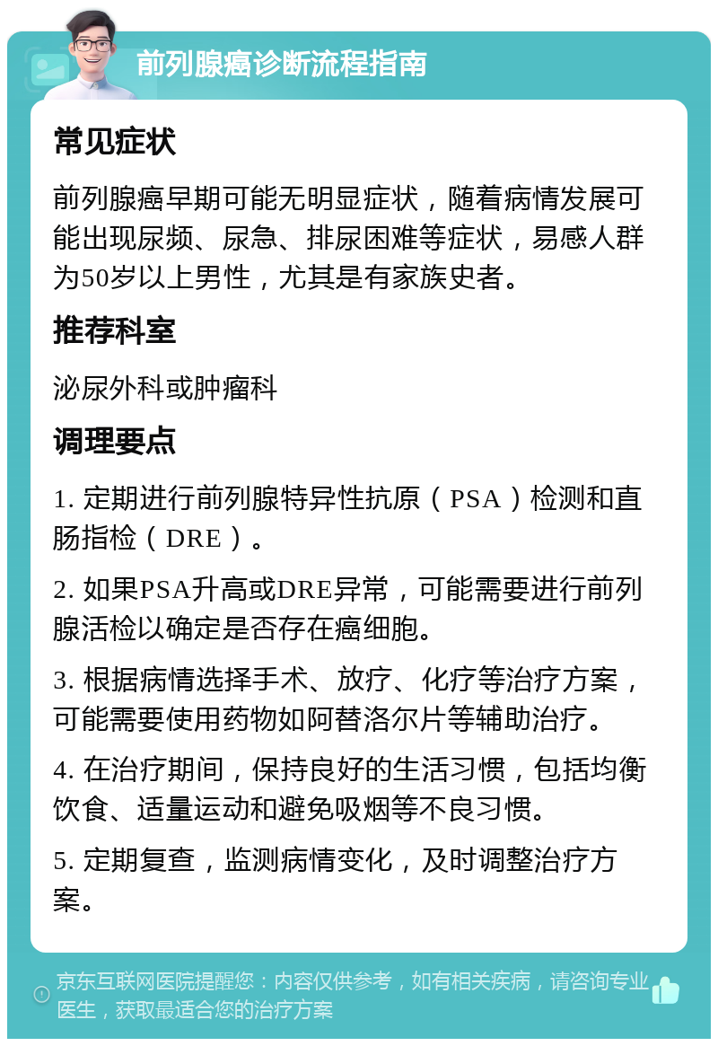 前列腺癌诊断流程指南 常见症状 前列腺癌早期可能无明显症状，随着病情发展可能出现尿频、尿急、排尿困难等症状，易感人群为50岁以上男性，尤其是有家族史者。 推荐科室 泌尿外科或肿瘤科 调理要点 1. 定期进行前列腺特异性抗原（PSA）检测和直肠指检（DRE）。 2. 如果PSA升高或DRE异常，可能需要进行前列腺活检以确定是否存在癌细胞。 3. 根据病情选择手术、放疗、化疗等治疗方案，可能需要使用药物如阿替洛尔片等辅助治疗。 4. 在治疗期间，保持良好的生活习惯，包括均衡饮食、适量运动和避免吸烟等不良习惯。 5. 定期复查，监测病情变化，及时调整治疗方案。