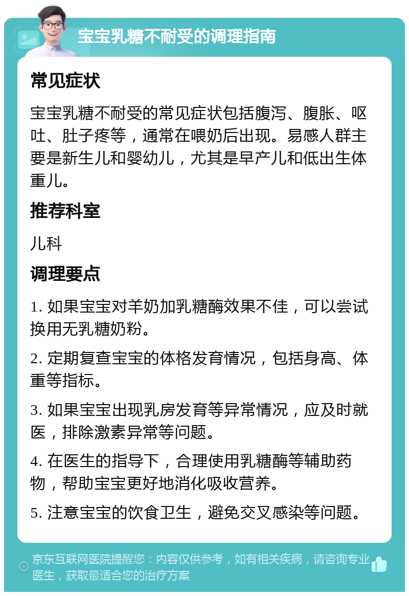 宝宝乳糖不耐受的调理指南 常见症状 宝宝乳糖不耐受的常见症状包括腹泻、腹胀、呕吐、肚子疼等，通常在喂奶后出现。易感人群主要是新生儿和婴幼儿，尤其是早产儿和低出生体重儿。 推荐科室 儿科 调理要点 1. 如果宝宝对羊奶加乳糖酶效果不佳，可以尝试换用无乳糖奶粉。 2. 定期复查宝宝的体格发育情况，包括身高、体重等指标。 3. 如果宝宝出现乳房发育等异常情况，应及时就医，排除激素异常等问题。 4. 在医生的指导下，合理使用乳糖酶等辅助药物，帮助宝宝更好地消化吸收营养。 5. 注意宝宝的饮食卫生，避免交叉感染等问题。