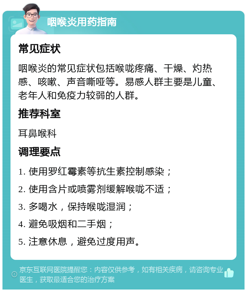 咽喉炎用药指南 常见症状 咽喉炎的常见症状包括喉咙疼痛、干燥、灼热感、咳嗽、声音嘶哑等。易感人群主要是儿童、老年人和免疫力较弱的人群。 推荐科室 耳鼻喉科 调理要点 1. 使用罗红霉素等抗生素控制感染； 2. 使用含片或喷雾剂缓解喉咙不适； 3. 多喝水，保持喉咙湿润； 4. 避免吸烟和二手烟； 5. 注意休息，避免过度用声。