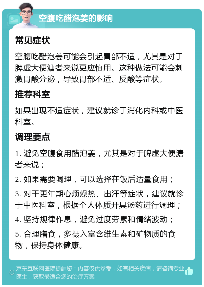 空腹吃醋泡姜的影响 常见症状 空腹吃醋泡姜可能会引起胃部不适，尤其是对于脾虚大便溏者来说更应慎用。这种做法可能会刺激胃酸分泌，导致胃部不适、反酸等症状。 推荐科室 如果出现不适症状，建议就诊于消化内科或中医科室。 调理要点 1. 避免空腹食用醋泡姜，尤其是对于脾虚大便溏者来说； 2. 如果需要调理，可以选择在饭后适量食用； 3. 对于更年期心烦燥热、出汗等症状，建议就诊于中医科室，根据个人体质开具汤药进行调理； 4. 坚持规律作息，避免过度劳累和情绪波动； 5. 合理膳食，多摄入富含维生素和矿物质的食物，保持身体健康。