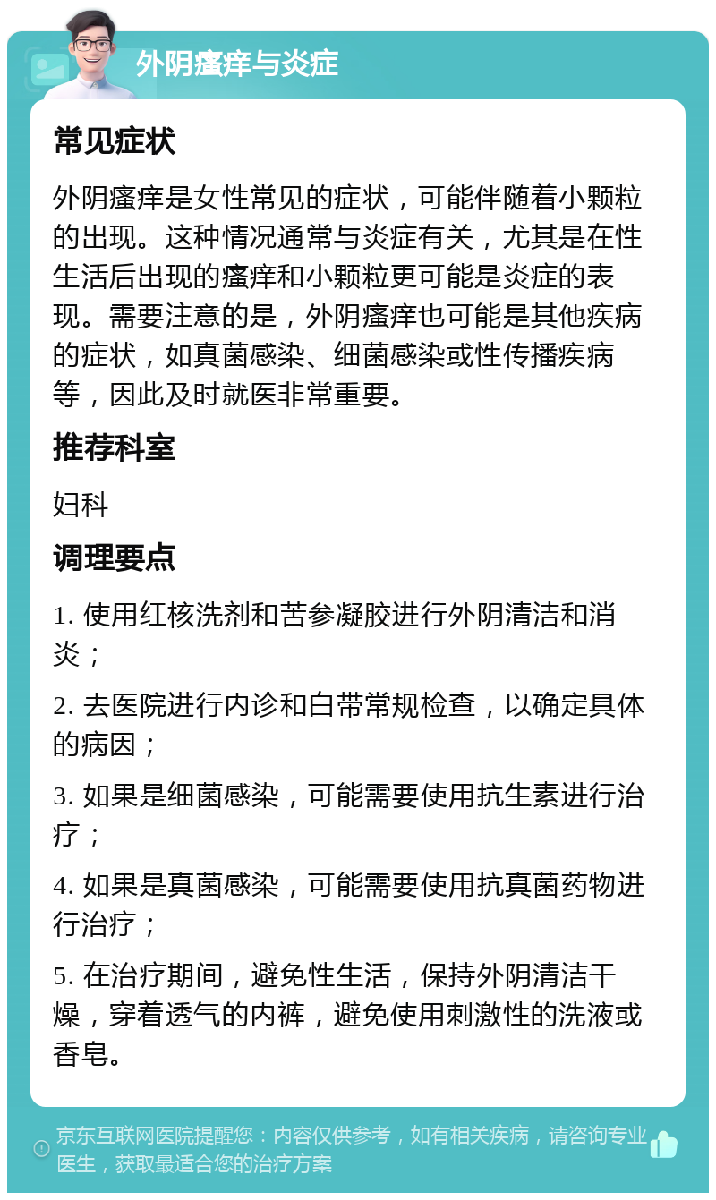 外阴瘙痒与炎症 常见症状 外阴瘙痒是女性常见的症状，可能伴随着小颗粒的出现。这种情况通常与炎症有关，尤其是在性生活后出现的瘙痒和小颗粒更可能是炎症的表现。需要注意的是，外阴瘙痒也可能是其他疾病的症状，如真菌感染、细菌感染或性传播疾病等，因此及时就医非常重要。 推荐科室 妇科 调理要点 1. 使用红核洗剂和苦参凝胶进行外阴清洁和消炎； 2. 去医院进行内诊和白带常规检查，以确定具体的病因； 3. 如果是细菌感染，可能需要使用抗生素进行治疗； 4. 如果是真菌感染，可能需要使用抗真菌药物进行治疗； 5. 在治疗期间，避免性生活，保持外阴清洁干燥，穿着透气的内裤，避免使用刺激性的洗液或香皂。