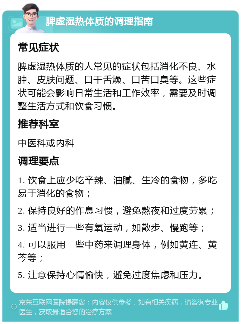 脾虚湿热体质的调理指南 常见症状 脾虚湿热体质的人常见的症状包括消化不良、水肿、皮肤问题、口干舌燥、口苦口臭等。这些症状可能会影响日常生活和工作效率，需要及时调整生活方式和饮食习惯。 推荐科室 中医科或内科 调理要点 1. 饮食上应少吃辛辣、油腻、生冷的食物，多吃易于消化的食物； 2. 保持良好的作息习惯，避免熬夜和过度劳累； 3. 适当进行一些有氧运动，如散步、慢跑等； 4. 可以服用一些中药来调理身体，例如黄连、黄芩等； 5. 注意保持心情愉快，避免过度焦虑和压力。