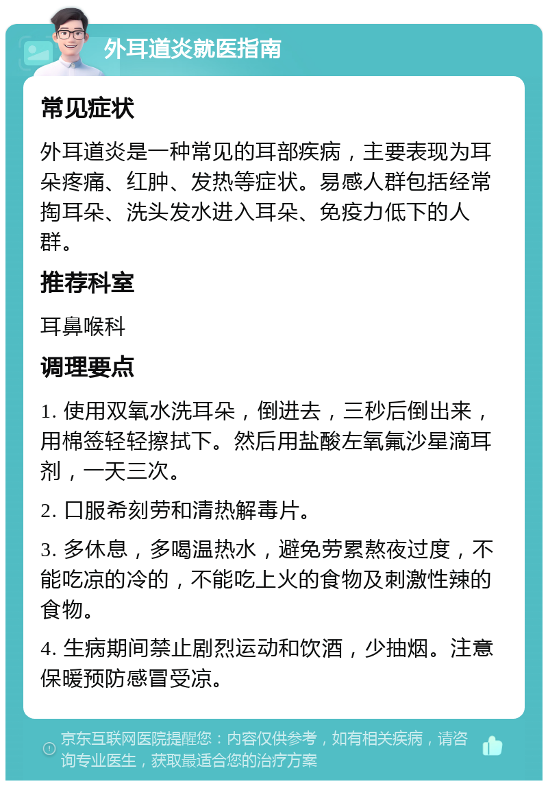 外耳道炎就医指南 常见症状 外耳道炎是一种常见的耳部疾病，主要表现为耳朵疼痛、红肿、发热等症状。易感人群包括经常掏耳朵、洗头发水进入耳朵、免疫力低下的人群。 推荐科室 耳鼻喉科 调理要点 1. 使用双氧水洗耳朵，倒进去，三秒后倒出来，用棉签轻轻擦拭下。然后用盐酸左氧氟沙星滴耳剂，一天三次。 2. 口服希刻劳和清热解毒片。 3. 多休息，多喝温热水，避免劳累熬夜过度，不能吃凉的冷的，不能吃上火的食物及刺激性辣的食物。 4. 生病期间禁止剧烈运动和饮酒，少抽烟。注意保暖预防感冒受凉。