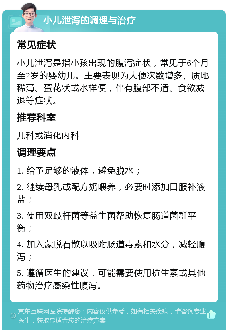 小儿泄泻的调理与治疗 常见症状 小儿泄泻是指小孩出现的腹泻症状，常见于6个月至2岁的婴幼儿。主要表现为大便次数增多、质地稀薄、蛋花状或水样便，伴有腹部不适、食欲减退等症状。 推荐科室 儿科或消化内科 调理要点 1. 给予足够的液体，避免脱水； 2. 继续母乳或配方奶喂养，必要时添加口服补液盐； 3. 使用双歧杆菌等益生菌帮助恢复肠道菌群平衡； 4. 加入蒙脱石散以吸附肠道毒素和水分，减轻腹泻； 5. 遵循医生的建议，可能需要使用抗生素或其他药物治疗感染性腹泻。