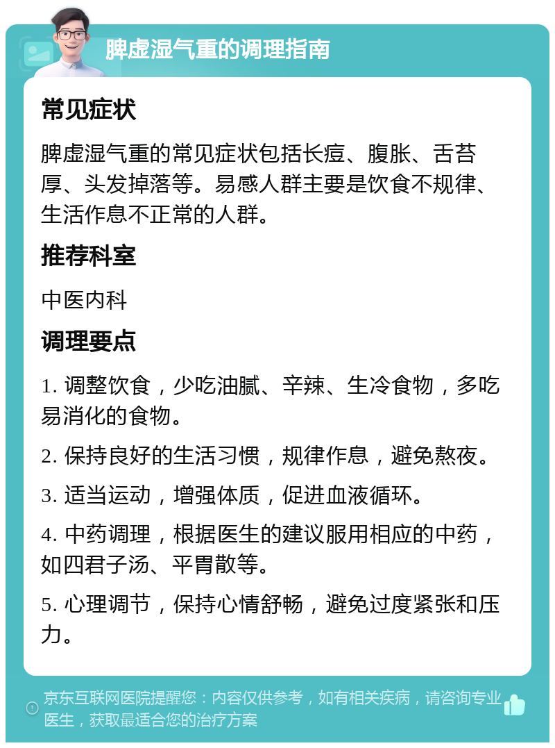 脾虚湿气重的调理指南 常见症状 脾虚湿气重的常见症状包括长痘、腹胀、舌苔厚、头发掉落等。易感人群主要是饮食不规律、生活作息不正常的人群。 推荐科室 中医内科 调理要点 1. 调整饮食，少吃油腻、辛辣、生冷食物，多吃易消化的食物。 2. 保持良好的生活习惯，规律作息，避免熬夜。 3. 适当运动，增强体质，促进血液循环。 4. 中药调理，根据医生的建议服用相应的中药，如四君子汤、平胃散等。 5. 心理调节，保持心情舒畅，避免过度紧张和压力。